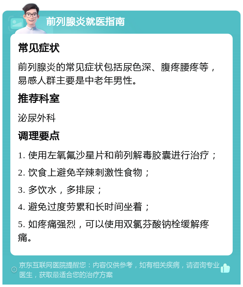 前列腺炎就医指南 常见症状 前列腺炎的常见症状包括尿色深、腹疼腰疼等，易感人群主要是中老年男性。 推荐科室 泌尿外科 调理要点 1. 使用左氧氟沙星片和前列解毒胶囊进行治疗； 2. 饮食上避免辛辣刺激性食物； 3. 多饮水，多排尿； 4. 避免过度劳累和长时间坐着； 5. 如疼痛强烈，可以使用双氯芬酸钠栓缓解疼痛。