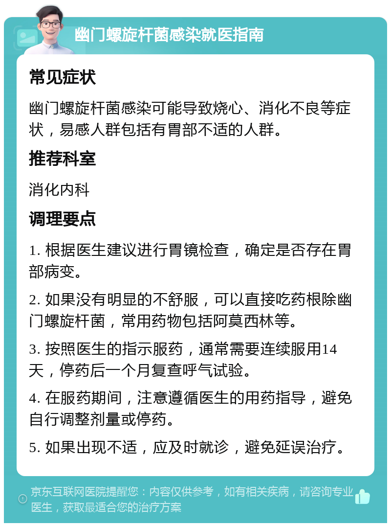 幽门螺旋杆菌感染就医指南 常见症状 幽门螺旋杆菌感染可能导致烧心、消化不良等症状，易感人群包括有胃部不适的人群。 推荐科室 消化内科 调理要点 1. 根据医生建议进行胃镜检查，确定是否存在胃部病变。 2. 如果没有明显的不舒服，可以直接吃药根除幽门螺旋杆菌，常用药物包括阿莫西林等。 3. 按照医生的指示服药，通常需要连续服用14天，停药后一个月复查呼气试验。 4. 在服药期间，注意遵循医生的用药指导，避免自行调整剂量或停药。 5. 如果出现不适，应及时就诊，避免延误治疗。