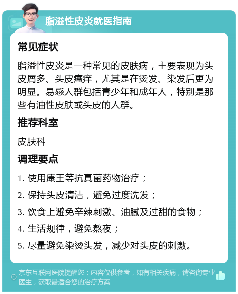 脂溢性皮炎就医指南 常见症状 脂溢性皮炎是一种常见的皮肤病，主要表现为头皮屑多、头皮瘙痒，尤其是在烫发、染发后更为明显。易感人群包括青少年和成年人，特别是那些有油性皮肤或头皮的人群。 推荐科室 皮肤科 调理要点 1. 使用康王等抗真菌药物治疗； 2. 保持头皮清洁，避免过度洗发； 3. 饮食上避免辛辣刺激、油腻及过甜的食物； 4. 生活规律，避免熬夜； 5. 尽量避免染烫头发，减少对头皮的刺激。