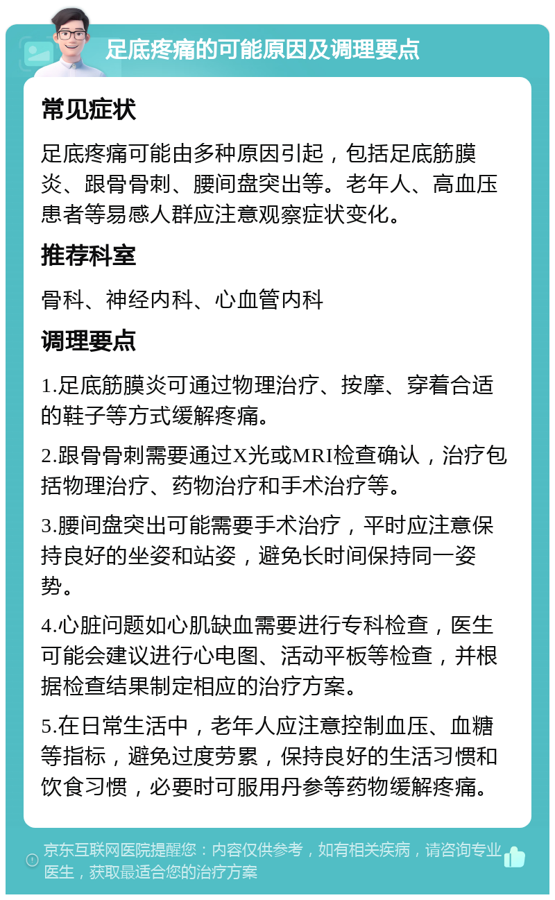 足底疼痛的可能原因及调理要点 常见症状 足底疼痛可能由多种原因引起，包括足底筋膜炎、跟骨骨刺、腰间盘突出等。老年人、高血压患者等易感人群应注意观察症状变化。 推荐科室 骨科、神经内科、心血管内科 调理要点 1.足底筋膜炎可通过物理治疗、按摩、穿着合适的鞋子等方式缓解疼痛。 2.跟骨骨刺需要通过X光或MRI检查确认，治疗包括物理治疗、药物治疗和手术治疗等。 3.腰间盘突出可能需要手术治疗，平时应注意保持良好的坐姿和站姿，避免长时间保持同一姿势。 4.心脏问题如心肌缺血需要进行专科检查，医生可能会建议进行心电图、活动平板等检查，并根据检查结果制定相应的治疗方案。 5.在日常生活中，老年人应注意控制血压、血糖等指标，避免过度劳累，保持良好的生活习惯和饮食习惯，必要时可服用丹参等药物缓解疼痛。