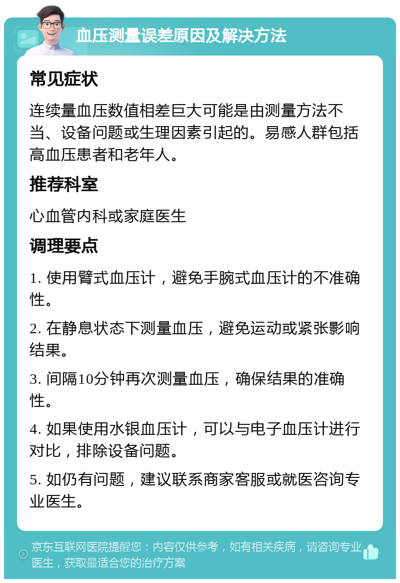 血压测量误差原因及解决方法 常见症状 连续量血压数值相差巨大可能是由测量方法不当、设备问题或生理因素引起的。易感人群包括高血压患者和老年人。 推荐科室 心血管内科或家庭医生 调理要点 1. 使用臂式血压计，避免手腕式血压计的不准确性。 2. 在静息状态下测量血压，避免运动或紧张影响结果。 3. 间隔10分钟再次测量血压，确保结果的准确性。 4. 如果使用水银血压计，可以与电子血压计进行对比，排除设备问题。 5. 如仍有问题，建议联系商家客服或就医咨询专业医生。