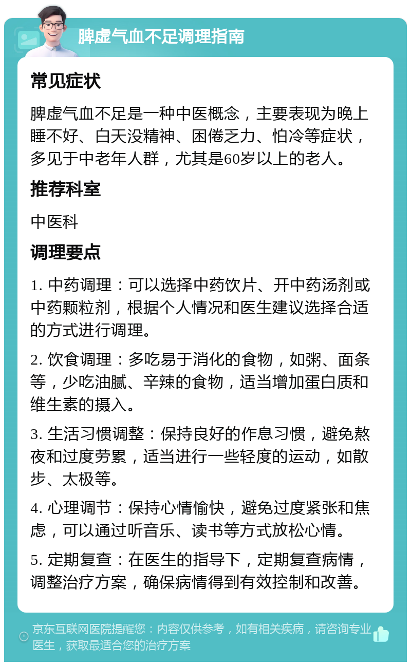 脾虚气血不足调理指南 常见症状 脾虚气血不足是一种中医概念，主要表现为晚上睡不好、白天没精神、困倦乏力、怕冷等症状，多见于中老年人群，尤其是60岁以上的老人。 推荐科室 中医科 调理要点 1. 中药调理：可以选择中药饮片、开中药汤剂或中药颗粒剂，根据个人情况和医生建议选择合适的方式进行调理。 2. 饮食调理：多吃易于消化的食物，如粥、面条等，少吃油腻、辛辣的食物，适当增加蛋白质和维生素的摄入。 3. 生活习惯调整：保持良好的作息习惯，避免熬夜和过度劳累，适当进行一些轻度的运动，如散步、太极等。 4. 心理调节：保持心情愉快，避免过度紧张和焦虑，可以通过听音乐、读书等方式放松心情。 5. 定期复查：在医生的指导下，定期复查病情，调整治疗方案，确保病情得到有效控制和改善。