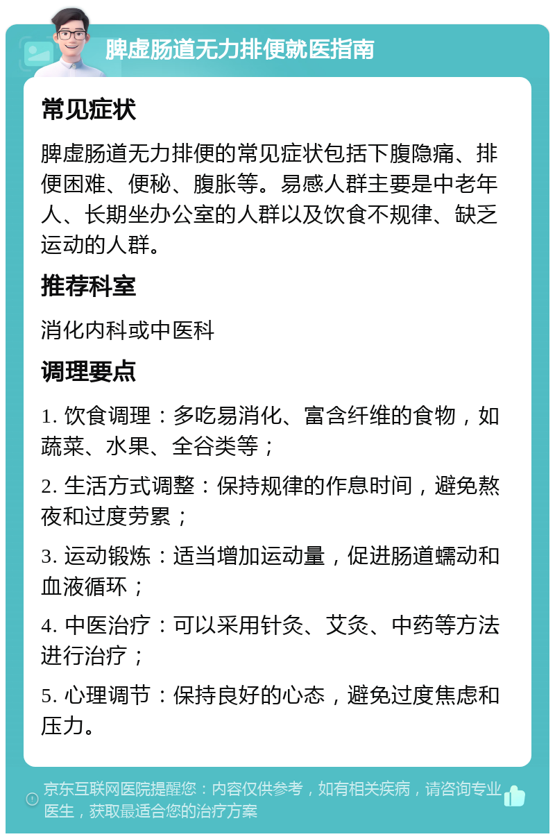 脾虚肠道无力排便就医指南 常见症状 脾虚肠道无力排便的常见症状包括下腹隐痛、排便困难、便秘、腹胀等。易感人群主要是中老年人、长期坐办公室的人群以及饮食不规律、缺乏运动的人群。 推荐科室 消化内科或中医科 调理要点 1. 饮食调理：多吃易消化、富含纤维的食物，如蔬菜、水果、全谷类等； 2. 生活方式调整：保持规律的作息时间，避免熬夜和过度劳累； 3. 运动锻炼：适当增加运动量，促进肠道蠕动和血液循环； 4. 中医治疗：可以采用针灸、艾灸、中药等方法进行治疗； 5. 心理调节：保持良好的心态，避免过度焦虑和压力。