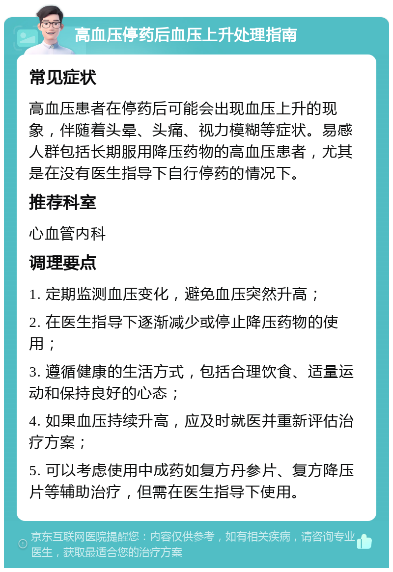 高血压停药后血压上升处理指南 常见症状 高血压患者在停药后可能会出现血压上升的现象，伴随着头晕、头痛、视力模糊等症状。易感人群包括长期服用降压药物的高血压患者，尤其是在没有医生指导下自行停药的情况下。 推荐科室 心血管内科 调理要点 1. 定期监测血压变化，避免血压突然升高； 2. 在医生指导下逐渐减少或停止降压药物的使用； 3. 遵循健康的生活方式，包括合理饮食、适量运动和保持良好的心态； 4. 如果血压持续升高，应及时就医并重新评估治疗方案； 5. 可以考虑使用中成药如复方丹参片、复方降压片等辅助治疗，但需在医生指导下使用。