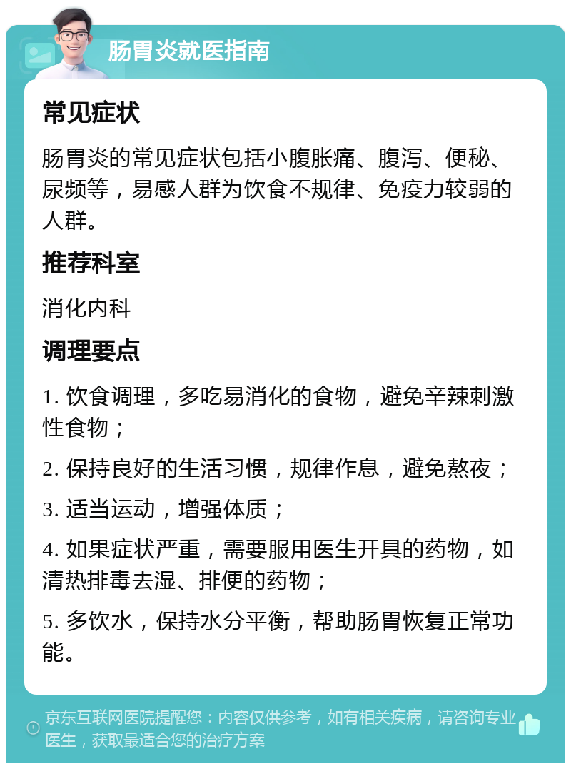 肠胃炎就医指南 常见症状 肠胃炎的常见症状包括小腹胀痛、腹泻、便秘、尿频等，易感人群为饮食不规律、免疫力较弱的人群。 推荐科室 消化内科 调理要点 1. 饮食调理，多吃易消化的食物，避免辛辣刺激性食物； 2. 保持良好的生活习惯，规律作息，避免熬夜； 3. 适当运动，增强体质； 4. 如果症状严重，需要服用医生开具的药物，如清热排毒去湿、排便的药物； 5. 多饮水，保持水分平衡，帮助肠胃恢复正常功能。