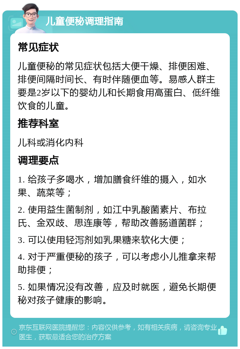 儿童便秘调理指南 常见症状 儿童便秘的常见症状包括大便干燥、排便困难、排便间隔时间长、有时伴随便血等。易感人群主要是2岁以下的婴幼儿和长期食用高蛋白、低纤维饮食的儿童。 推荐科室 儿科或消化内科 调理要点 1. 给孩子多喝水，增加膳食纤维的摄入，如水果、蔬菜等； 2. 使用益生菌制剂，如江中乳酸菌素片、布拉氏、金双歧、思连康等，帮助改善肠道菌群； 3. 可以使用轻泻剂如乳果糖来软化大便； 4. 对于严重便秘的孩子，可以考虑小儿推拿来帮助排便； 5. 如果情况没有改善，应及时就医，避免长期便秘对孩子健康的影响。