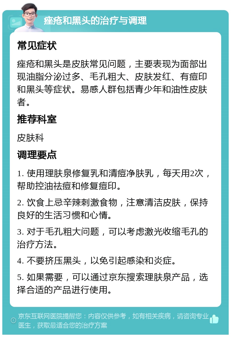 痤疮和黑头的治疗与调理 常见症状 痤疮和黑头是皮肤常见问题，主要表现为面部出现油脂分泌过多、毛孔粗大、皮肤发红、有痘印和黑头等症状。易感人群包括青少年和油性皮肤者。 推荐科室 皮肤科 调理要点 1. 使用理肤泉修复乳和清痘净肤乳，每天用2次，帮助控油祛痘和修复痘印。 2. 饮食上忌辛辣刺激食物，注意清洁皮肤，保持良好的生活习惯和心情。 3. 对于毛孔粗大问题，可以考虑激光收缩毛孔的治疗方法。 4. 不要挤压黑头，以免引起感染和炎症。 5. 如果需要，可以通过京东搜索理肤泉产品，选择合适的产品进行使用。