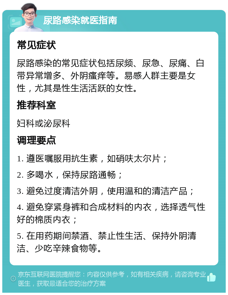 尿路感染就医指南 常见症状 尿路感染的常见症状包括尿频、尿急、尿痛、白带异常增多、外阴瘙痒等。易感人群主要是女性，尤其是性生活活跃的女性。 推荐科室 妇科或泌尿科 调理要点 1. 遵医嘱服用抗生素，如硝呋太尔片； 2. 多喝水，保持尿路通畅； 3. 避免过度清洁外阴，使用温和的清洁产品； 4. 避免穿紧身裤和合成材料的内衣，选择透气性好的棉质内衣； 5. 在用药期间禁酒、禁止性生活、保持外阴清洁、少吃辛辣食物等。