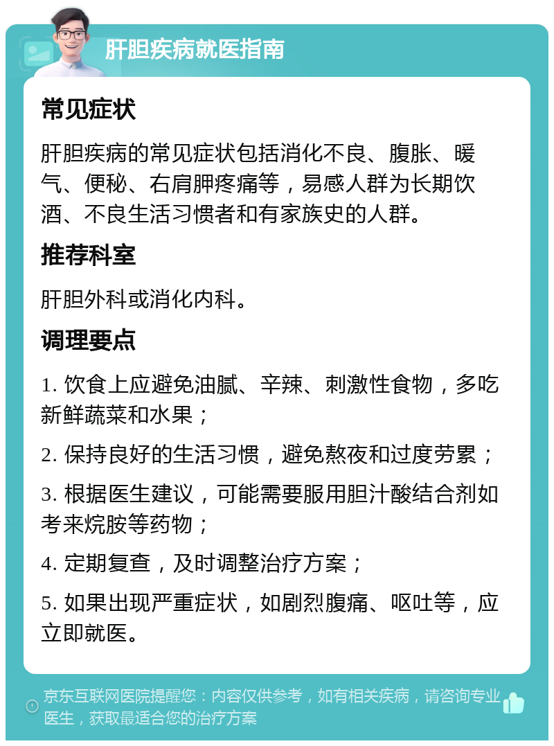 肝胆疾病就医指南 常见症状 肝胆疾病的常见症状包括消化不良、腹胀、暖气、便秘、右肩胛疼痛等，易感人群为长期饮酒、不良生活习惯者和有家族史的人群。 推荐科室 肝胆外科或消化内科。 调理要点 1. 饮食上应避免油腻、辛辣、刺激性食物，多吃新鲜蔬菜和水果； 2. 保持良好的生活习惯，避免熬夜和过度劳累； 3. 根据医生建议，可能需要服用胆汁酸结合剂如考来烷胺等药物； 4. 定期复查，及时调整治疗方案； 5. 如果出现严重症状，如剧烈腹痛、呕吐等，应立即就医。