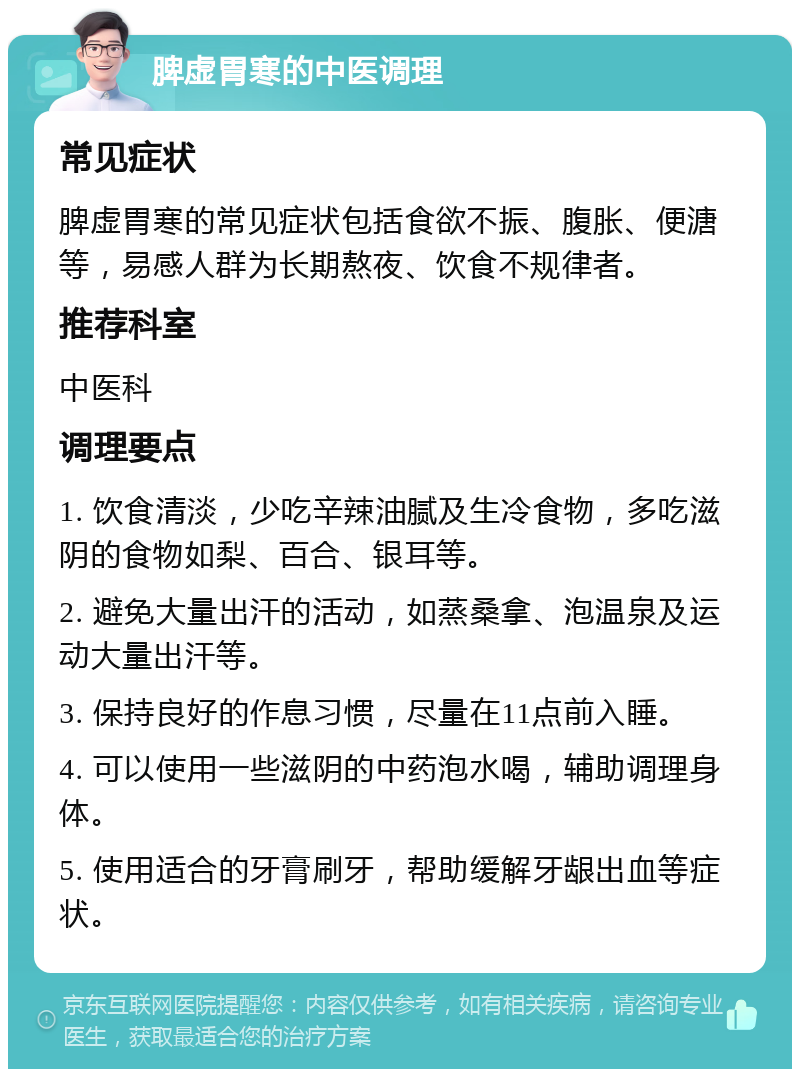 脾虚胃寒的中医调理 常见症状 脾虚胃寒的常见症状包括食欲不振、腹胀、便溏等，易感人群为长期熬夜、饮食不规律者。 推荐科室 中医科 调理要点 1. 饮食清淡，少吃辛辣油腻及生冷食物，多吃滋阴的食物如梨、百合、银耳等。 2. 避免大量出汗的活动，如蒸桑拿、泡温泉及运动大量出汗等。 3. 保持良好的作息习惯，尽量在11点前入睡。 4. 可以使用一些滋阴的中药泡水喝，辅助调理身体。 5. 使用适合的牙膏刷牙，帮助缓解牙龈出血等症状。