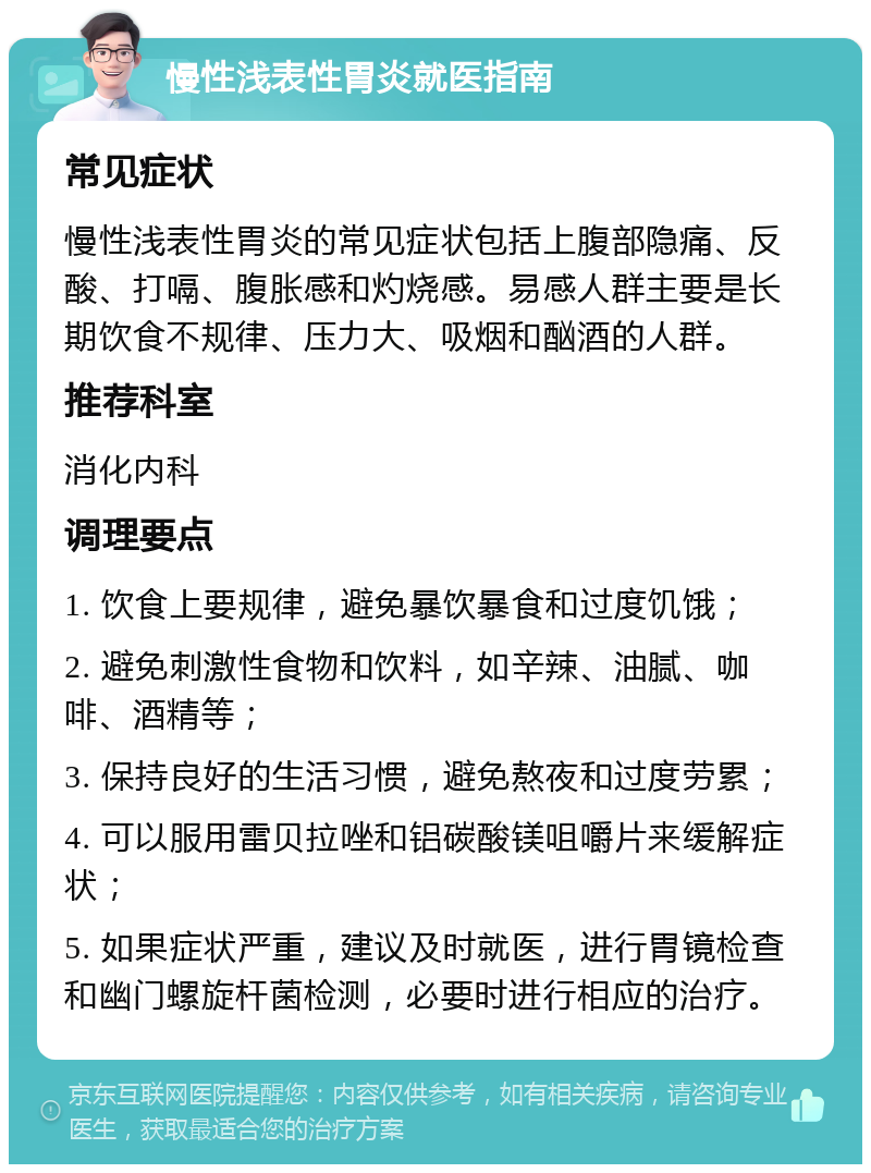 慢性浅表性胃炎就医指南 常见症状 慢性浅表性胃炎的常见症状包括上腹部隐痛、反酸、打嗝、腹胀感和灼烧感。易感人群主要是长期饮食不规律、压力大、吸烟和酗酒的人群。 推荐科室 消化内科 调理要点 1. 饮食上要规律，避免暴饮暴食和过度饥饿； 2. 避免刺激性食物和饮料，如辛辣、油腻、咖啡、酒精等； 3. 保持良好的生活习惯，避免熬夜和过度劳累； 4. 可以服用雷贝拉唑和铝碳酸镁咀嚼片来缓解症状； 5. 如果症状严重，建议及时就医，进行胃镜检查和幽门螺旋杆菌检测，必要时进行相应的治疗。