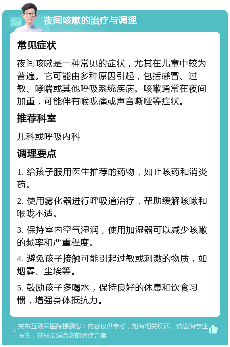 夜间咳嗽的治疗与调理 常见症状 夜间咳嗽是一种常见的症状，尤其在儿童中较为普遍。它可能由多种原因引起，包括感冒、过敏、哮喘或其他呼吸系统疾病。咳嗽通常在夜间加重，可能伴有喉咙痛或声音嘶哑等症状。 推荐科室 儿科或呼吸内科 调理要点 1. 给孩子服用医生推荐的药物，如止咳药和消炎药。 2. 使用雾化器进行呼吸道治疗，帮助缓解咳嗽和喉咙不适。 3. 保持室内空气湿润，使用加湿器可以减少咳嗽的频率和严重程度。 4. 避免孩子接触可能引起过敏或刺激的物质，如烟雾、尘埃等。 5. 鼓励孩子多喝水，保持良好的休息和饮食习惯，增强身体抵抗力。