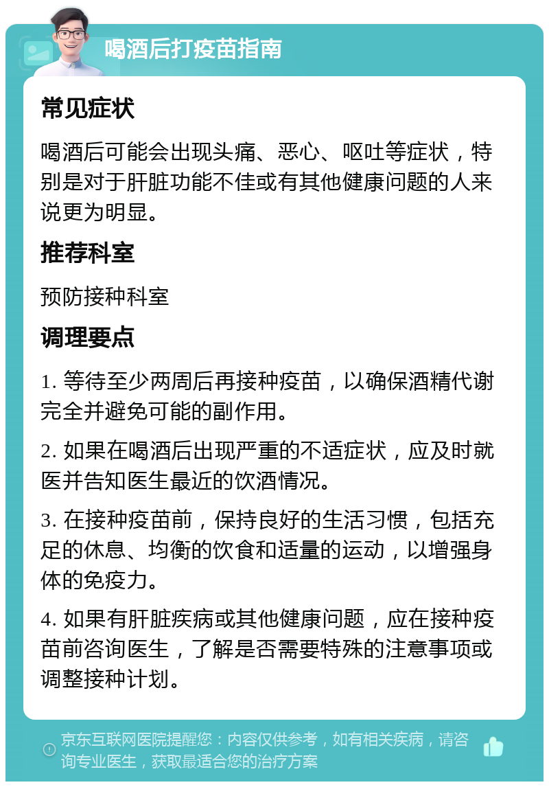 喝酒后打疫苗指南 常见症状 喝酒后可能会出现头痛、恶心、呕吐等症状，特别是对于肝脏功能不佳或有其他健康问题的人来说更为明显。 推荐科室 预防接种科室 调理要点 1. 等待至少两周后再接种疫苗，以确保酒精代谢完全并避免可能的副作用。 2. 如果在喝酒后出现严重的不适症状，应及时就医并告知医生最近的饮酒情况。 3. 在接种疫苗前，保持良好的生活习惯，包括充足的休息、均衡的饮食和适量的运动，以增强身体的免疫力。 4. 如果有肝脏疾病或其他健康问题，应在接种疫苗前咨询医生，了解是否需要特殊的注意事项或调整接种计划。