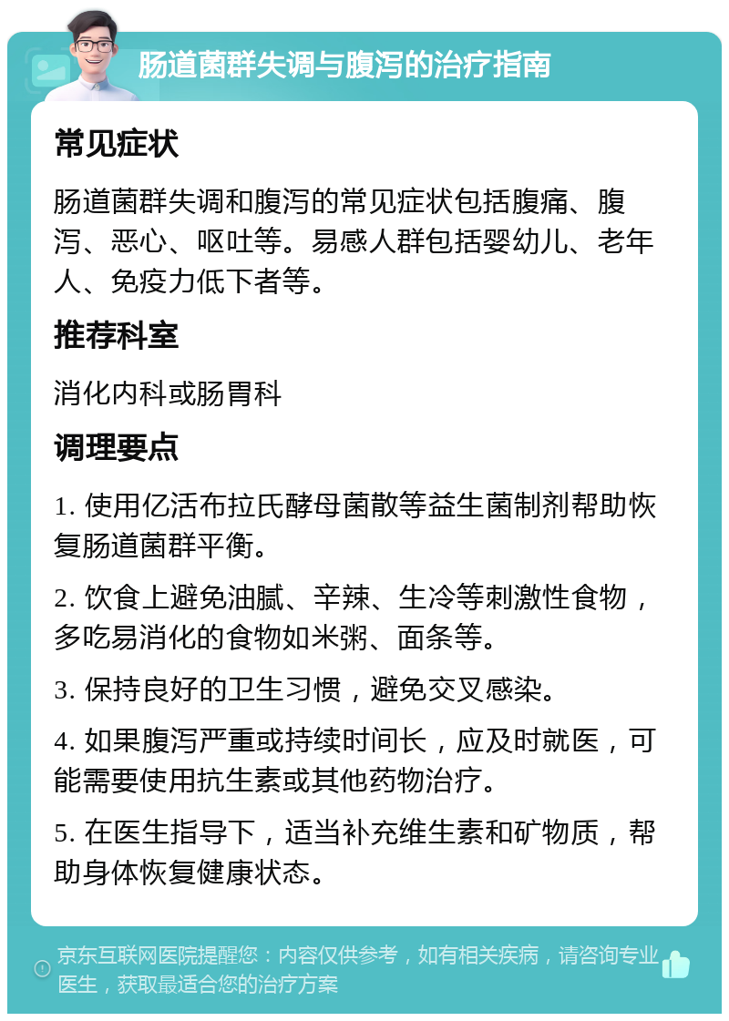 肠道菌群失调与腹泻的治疗指南 常见症状 肠道菌群失调和腹泻的常见症状包括腹痛、腹泻、恶心、呕吐等。易感人群包括婴幼儿、老年人、免疫力低下者等。 推荐科室 消化内科或肠胃科 调理要点 1. 使用亿活布拉氏酵母菌散等益生菌制剂帮助恢复肠道菌群平衡。 2. 饮食上避免油腻、辛辣、生冷等刺激性食物，多吃易消化的食物如米粥、面条等。 3. 保持良好的卫生习惯，避免交叉感染。 4. 如果腹泻严重或持续时间长，应及时就医，可能需要使用抗生素或其他药物治疗。 5. 在医生指导下，适当补充维生素和矿物质，帮助身体恢复健康状态。