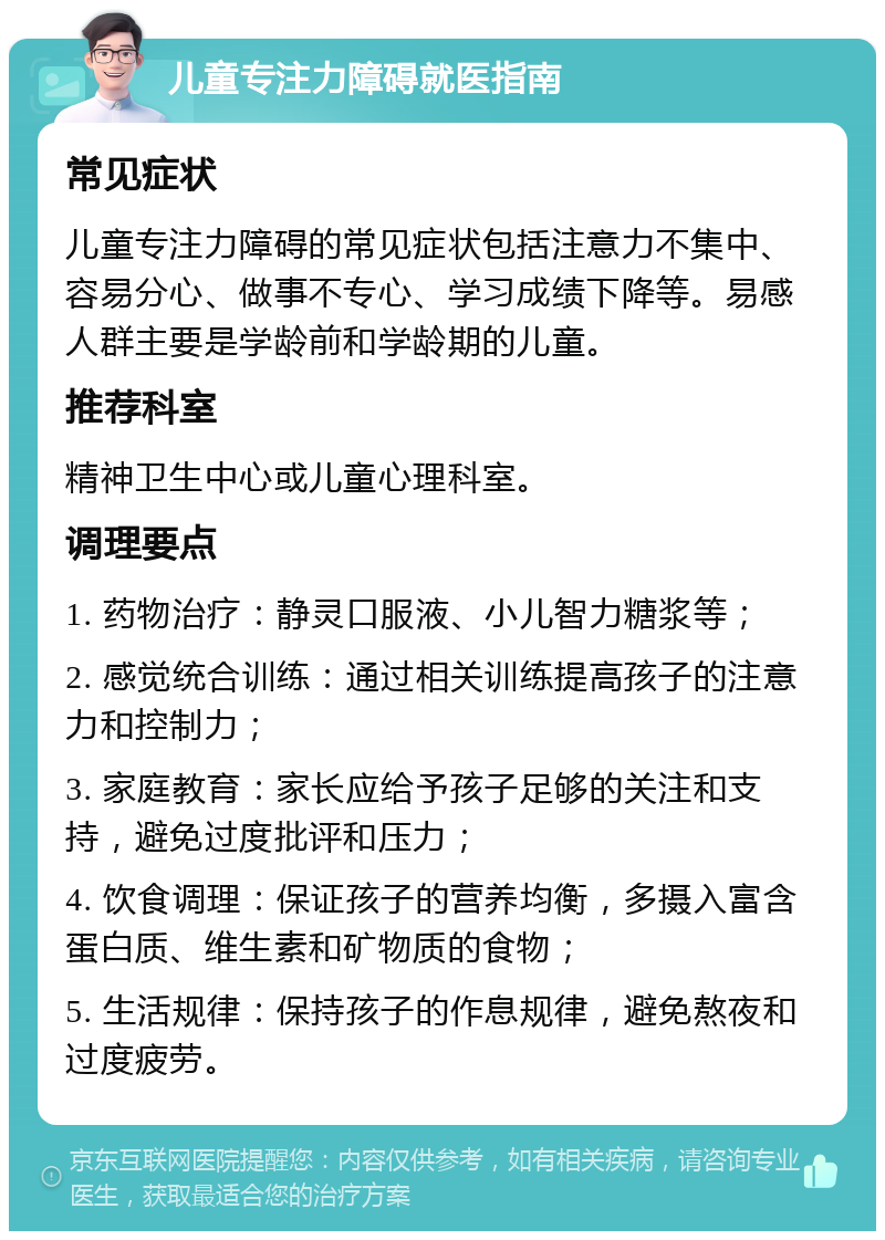 儿童专注力障碍就医指南 常见症状 儿童专注力障碍的常见症状包括注意力不集中、容易分心、做事不专心、学习成绩下降等。易感人群主要是学龄前和学龄期的儿童。 推荐科室 精神卫生中心或儿童心理科室。 调理要点 1. 药物治疗：静灵口服液、小儿智力糖浆等； 2. 感觉统合训练：通过相关训练提高孩子的注意力和控制力； 3. 家庭教育：家长应给予孩子足够的关注和支持，避免过度批评和压力； 4. 饮食调理：保证孩子的营养均衡，多摄入富含蛋白质、维生素和矿物质的食物； 5. 生活规律：保持孩子的作息规律，避免熬夜和过度疲劳。