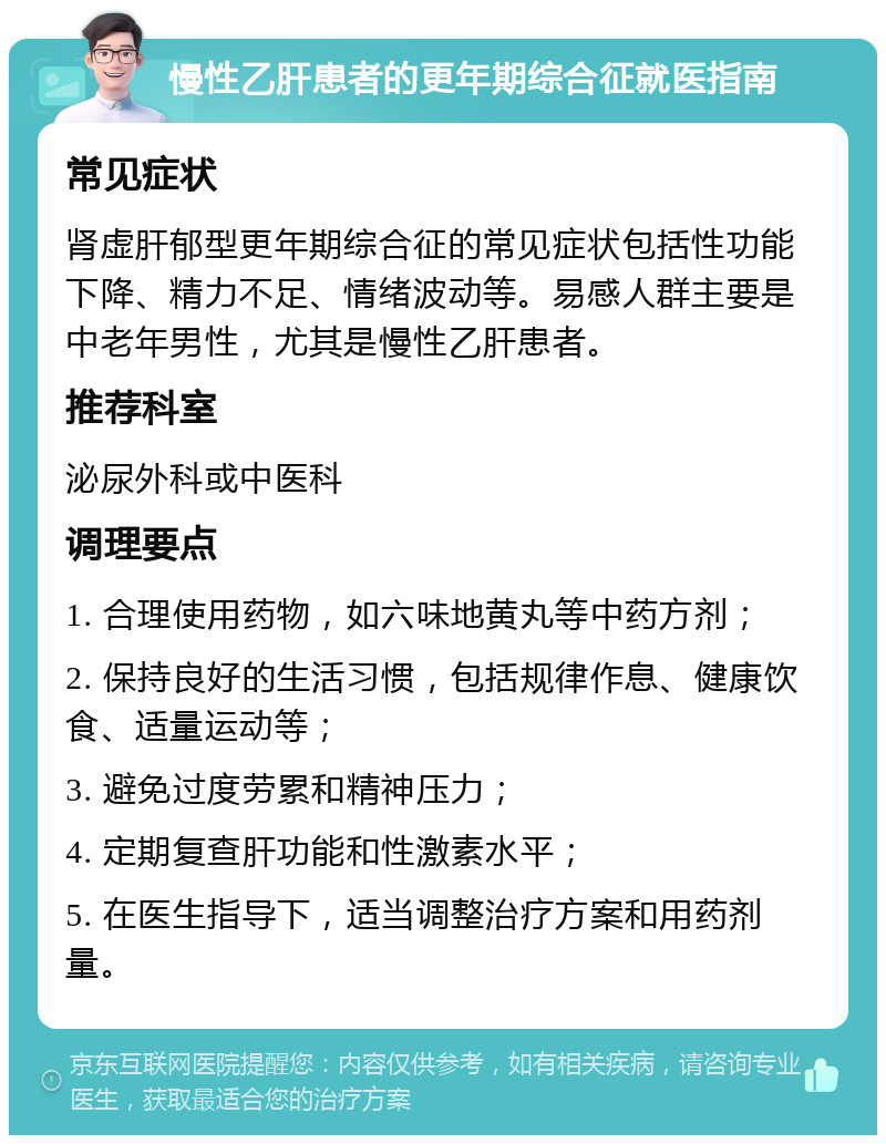 慢性乙肝患者的更年期综合征就医指南 常见症状 肾虚肝郁型更年期综合征的常见症状包括性功能下降、精力不足、情绪波动等。易感人群主要是中老年男性，尤其是慢性乙肝患者。 推荐科室 泌尿外科或中医科 调理要点 1. 合理使用药物，如六味地黄丸等中药方剂； 2. 保持良好的生活习惯，包括规律作息、健康饮食、适量运动等； 3. 避免过度劳累和精神压力； 4. 定期复查肝功能和性激素水平； 5. 在医生指导下，适当调整治疗方案和用药剂量。