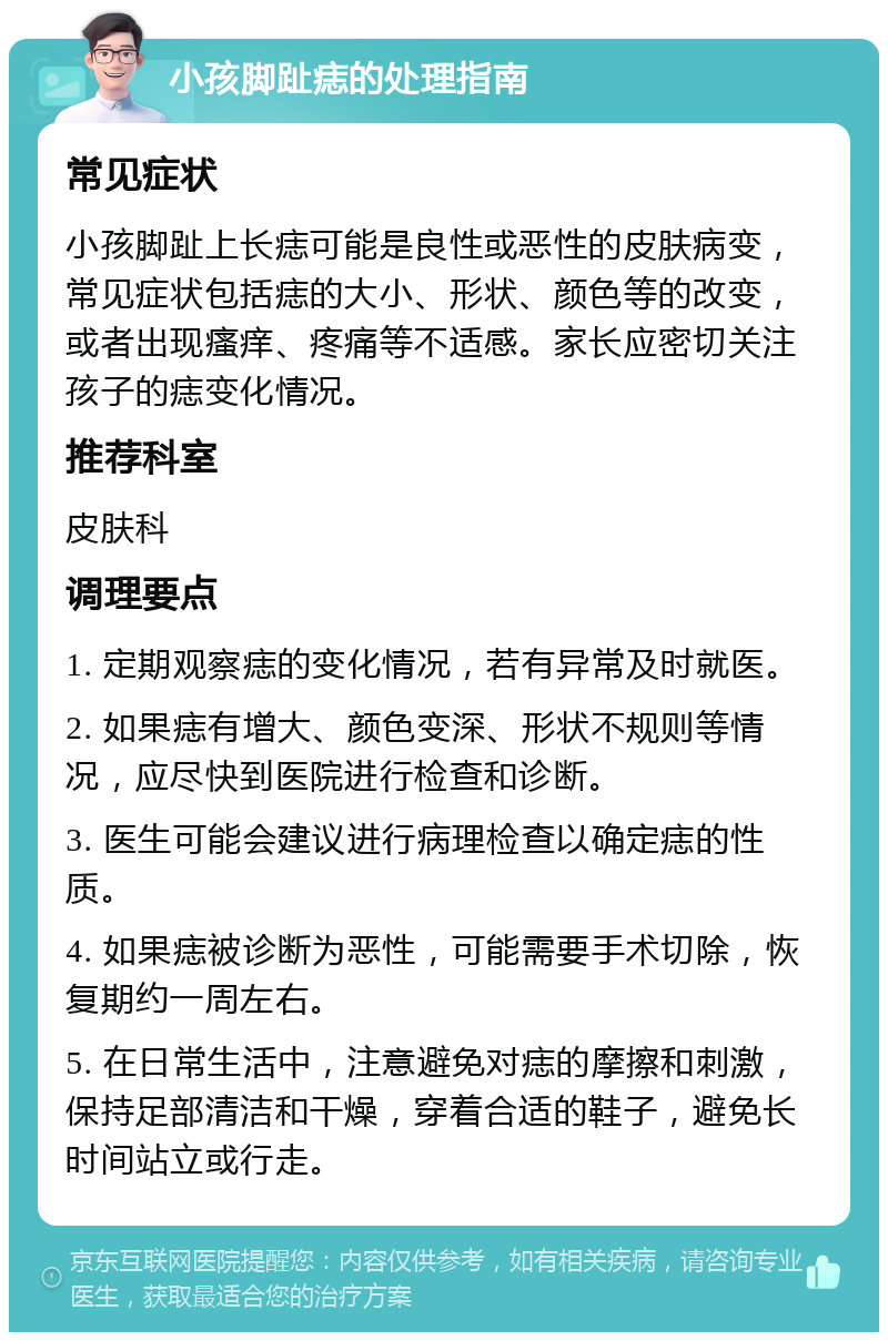 小孩脚趾痣的处理指南 常见症状 小孩脚趾上长痣可能是良性或恶性的皮肤病变，常见症状包括痣的大小、形状、颜色等的改变，或者出现瘙痒、疼痛等不适感。家长应密切关注孩子的痣变化情况。 推荐科室 皮肤科 调理要点 1. 定期观察痣的变化情况，若有异常及时就医。 2. 如果痣有增大、颜色变深、形状不规则等情况，应尽快到医院进行检查和诊断。 3. 医生可能会建议进行病理检查以确定痣的性质。 4. 如果痣被诊断为恶性，可能需要手术切除，恢复期约一周左右。 5. 在日常生活中，注意避免对痣的摩擦和刺激，保持足部清洁和干燥，穿着合适的鞋子，避免长时间站立或行走。