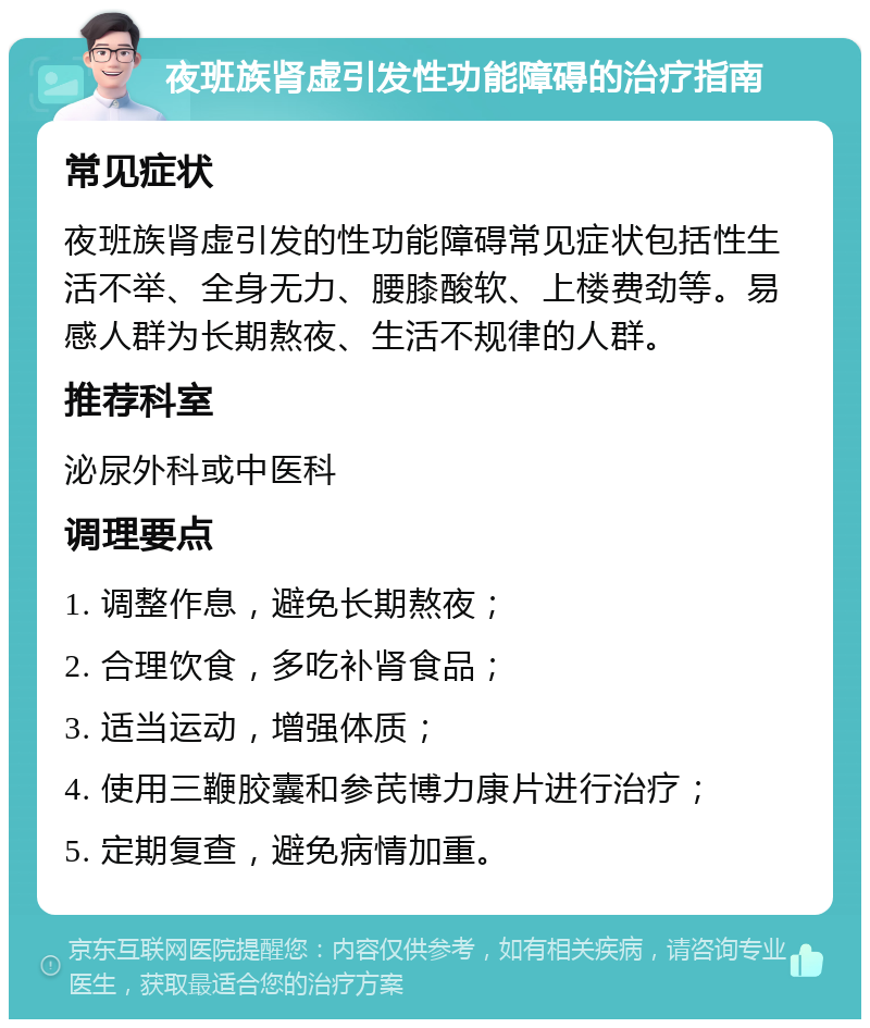 夜班族肾虚引发性功能障碍的治疗指南 常见症状 夜班族肾虚引发的性功能障碍常见症状包括性生活不举、全身无力、腰膝酸软、上楼费劲等。易感人群为长期熬夜、生活不规律的人群。 推荐科室 泌尿外科或中医科 调理要点 1. 调整作息，避免长期熬夜； 2. 合理饮食，多吃补肾食品； 3. 适当运动，增强体质； 4. 使用三鞭胶囊和参芪博力康片进行治疗； 5. 定期复查，避免病情加重。