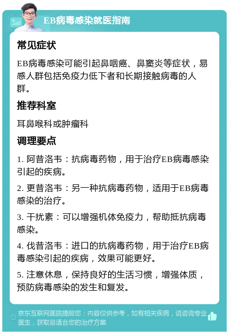 EB病毒感染就医指南 常见症状 EB病毒感染可能引起鼻咽癌、鼻窦炎等症状，易感人群包括免疫力低下者和长期接触病毒的人群。 推荐科室 耳鼻喉科或肿瘤科 调理要点 1. 阿昔洛韦：抗病毒药物，用于治疗EB病毒感染引起的疾病。 2. 更昔洛韦：另一种抗病毒药物，适用于EB病毒感染的治疗。 3. 干扰素：可以增强机体免疫力，帮助抵抗病毒感染。 4. 伐昔洛韦：进口的抗病毒药物，用于治疗EB病毒感染引起的疾病，效果可能更好。 5. 注意休息，保持良好的生活习惯，增强体质，预防病毒感染的发生和复发。