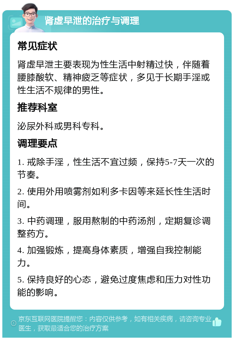 肾虚早泄的治疗与调理 常见症状 肾虚早泄主要表现为性生活中射精过快，伴随着腰膝酸软、精神疲乏等症状，多见于长期手淫或性生活不规律的男性。 推荐科室 泌尿外科或男科专科。 调理要点 1. 戒除手淫，性生活不宜过频，保持5-7天一次的节奏。 2. 使用外用喷雾剂如利多卡因等来延长性生活时间。 3. 中药调理，服用熬制的中药汤剂，定期复诊调整药方。 4. 加强锻炼，提高身体素质，增强自我控制能力。 5. 保持良好的心态，避免过度焦虑和压力对性功能的影响。