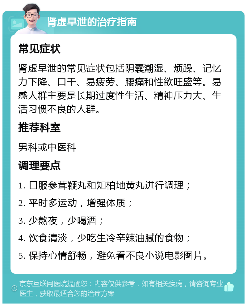 肾虚早泄的治疗指南 常见症状 肾虚早泄的常见症状包括阴囊潮湿、烦躁、记忆力下降、口干、易疲劳、腰痛和性欲旺盛等。易感人群主要是长期过度性生活、精神压力大、生活习惯不良的人群。 推荐科室 男科或中医科 调理要点 1. 口服参茸鞭丸和知柏地黄丸进行调理； 2. 平时多运动，增强体质； 3. 少熬夜，少喝酒； 4. 饮食清淡，少吃生冷辛辣油腻的食物； 5. 保持心情舒畅，避免看不良小说电影图片。