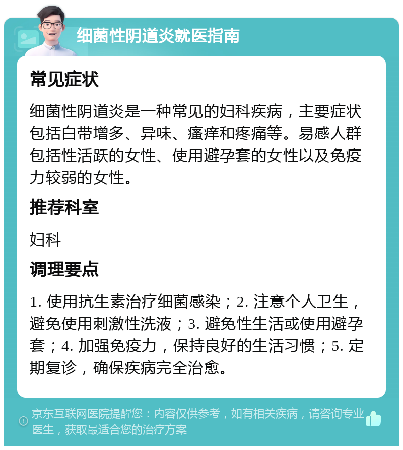 细菌性阴道炎就医指南 常见症状 细菌性阴道炎是一种常见的妇科疾病，主要症状包括白带增多、异味、瘙痒和疼痛等。易感人群包括性活跃的女性、使用避孕套的女性以及免疫力较弱的女性。 推荐科室 妇科 调理要点 1. 使用抗生素治疗细菌感染；2. 注意个人卫生，避免使用刺激性洗液；3. 避免性生活或使用避孕套；4. 加强免疫力，保持良好的生活习惯；5. 定期复诊，确保疾病完全治愈。