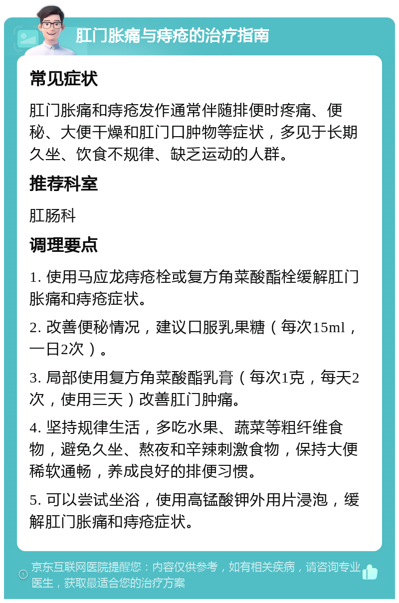 肛门胀痛与痔疮的治疗指南 常见症状 肛门胀痛和痔疮发作通常伴随排便时疼痛、便秘、大便干燥和肛门口肿物等症状，多见于长期久坐、饮食不规律、缺乏运动的人群。 推荐科室 肛肠科 调理要点 1. 使用马应龙痔疮栓或复方角菜酸酯栓缓解肛门胀痛和痔疮症状。 2. 改善便秘情况，建议口服乳果糖（每次15ml，一日2次）。 3. 局部使用复方角菜酸酯乳膏（每次1克，每天2次，使用三天）改善肛门肿痛。 4. 坚持规律生活，多吃水果、蔬菜等粗纤维食物，避免久坐、熬夜和辛辣刺激食物，保持大便稀软通畅，养成良好的排便习惯。 5. 可以尝试坐浴，使用高锰酸钾外用片浸泡，缓解肛门胀痛和痔疮症状。