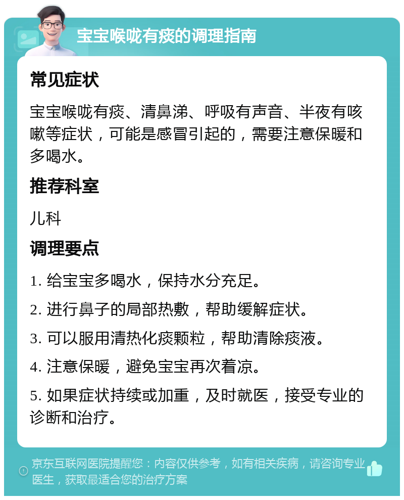 宝宝喉咙有痰的调理指南 常见症状 宝宝喉咙有痰、清鼻涕、呼吸有声音、半夜有咳嗽等症状，可能是感冒引起的，需要注意保暖和多喝水。 推荐科室 儿科 调理要点 1. 给宝宝多喝水，保持水分充足。 2. 进行鼻子的局部热敷，帮助缓解症状。 3. 可以服用清热化痰颗粒，帮助清除痰液。 4. 注意保暖，避免宝宝再次着凉。 5. 如果症状持续或加重，及时就医，接受专业的诊断和治疗。