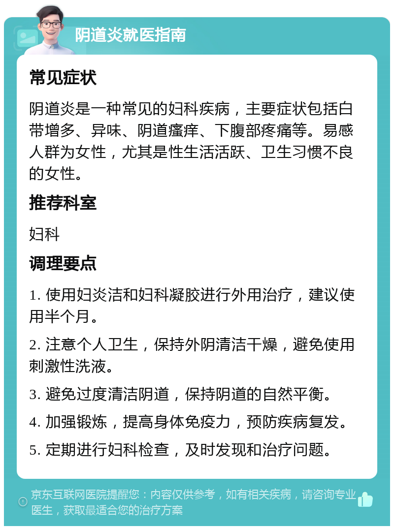 阴道炎就医指南 常见症状 阴道炎是一种常见的妇科疾病，主要症状包括白带增多、异味、阴道瘙痒、下腹部疼痛等。易感人群为女性，尤其是性生活活跃、卫生习惯不良的女性。 推荐科室 妇科 调理要点 1. 使用妇炎洁和妇科凝胶进行外用治疗，建议使用半个月。 2. 注意个人卫生，保持外阴清洁干燥，避免使用刺激性洗液。 3. 避免过度清洁阴道，保持阴道的自然平衡。 4. 加强锻炼，提高身体免疫力，预防疾病复发。 5. 定期进行妇科检查，及时发现和治疗问题。