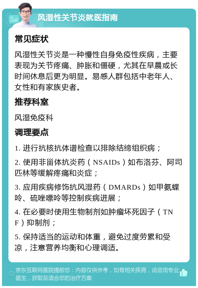 风湿性关节炎就医指南 常见症状 风湿性关节炎是一种慢性自身免疫性疾病，主要表现为关节疼痛、肿胀和僵硬，尤其在早晨或长时间休息后更为明显。易感人群包括中老年人、女性和有家族史者。 推荐科室 风湿免疫科 调理要点 1. 进行抗核抗体谱检查以排除结缔组织病； 2. 使用非甾体抗炎药（NSAIDs）如布洛芬、阿司匹林等缓解疼痛和炎症； 3. 应用疾病修饰抗风湿药（DMARDs）如甲氨蝶呤、硫唑嘌呤等控制疾病进展； 4. 在必要时使用生物制剂如肿瘤坏死因子（TNF）抑制剂； 5. 保持适当的运动和体重，避免过度劳累和受凉，注意营养均衡和心理调适。