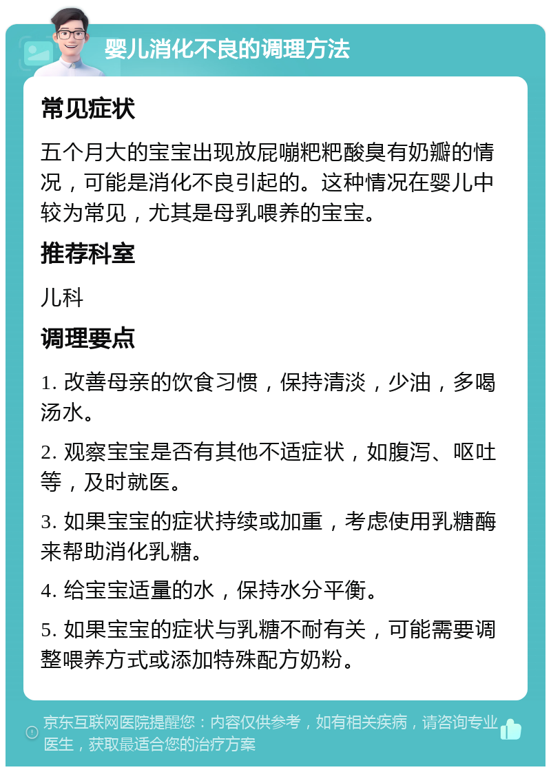 婴儿消化不良的调理方法 常见症状 五个月大的宝宝出现放屁嘣粑粑酸臭有奶瓣的情况，可能是消化不良引起的。这种情况在婴儿中较为常见，尤其是母乳喂养的宝宝。 推荐科室 儿科 调理要点 1. 改善母亲的饮食习惯，保持清淡，少油，多喝汤水。 2. 观察宝宝是否有其他不适症状，如腹泻、呕吐等，及时就医。 3. 如果宝宝的症状持续或加重，考虑使用乳糖酶来帮助消化乳糖。 4. 给宝宝适量的水，保持水分平衡。 5. 如果宝宝的症状与乳糖不耐有关，可能需要调整喂养方式或添加特殊配方奶粉。