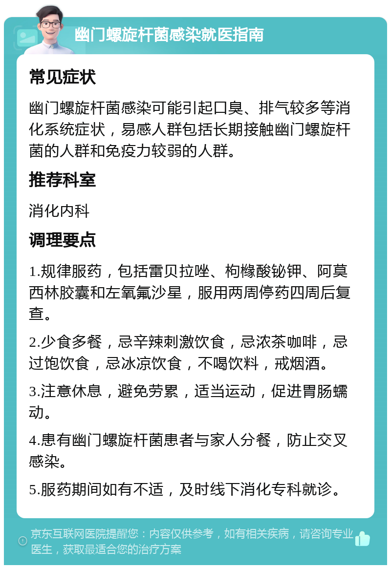 幽门螺旋杆菌感染就医指南 常见症状 幽门螺旋杆菌感染可能引起口臭、排气较多等消化系统症状，易感人群包括长期接触幽门螺旋杆菌的人群和免疫力较弱的人群。 推荐科室 消化内科 调理要点 1.规律服药，包括雷贝拉唑、枸橼酸铋钾、阿莫西林胶囊和左氧氟沙星，服用两周停药四周后复查。 2.少食多餐，忌辛辣刺激饮食，忌浓茶咖啡，忌过饱饮食，忌冰凉饮食，不喝饮料，戒烟酒。 3.注意休息，避免劳累，适当运动，促进胃肠蠕动。 4.患有幽门螺旋杆菌患者与家人分餐，防止交叉感染。 5.服药期间如有不适，及时线下消化专科就诊。