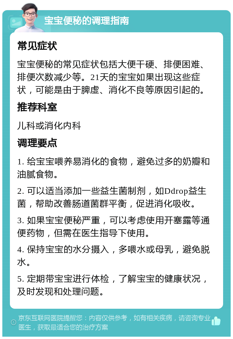 宝宝便秘的调理指南 常见症状 宝宝便秘的常见症状包括大便干硬、排便困难、排便次数减少等。21天的宝宝如果出现这些症状，可能是由于脾虚、消化不良等原因引起的。 推荐科室 儿科或消化内科 调理要点 1. 给宝宝喂养易消化的食物，避免过多的奶瓣和油腻食物。 2. 可以适当添加一些益生菌制剂，如Ddrop益生菌，帮助改善肠道菌群平衡，促进消化吸收。 3. 如果宝宝便秘严重，可以考虑使用开塞露等通便药物，但需在医生指导下使用。 4. 保持宝宝的水分摄入，多喂水或母乳，避免脱水。 5. 定期带宝宝进行体检，了解宝宝的健康状况，及时发现和处理问题。