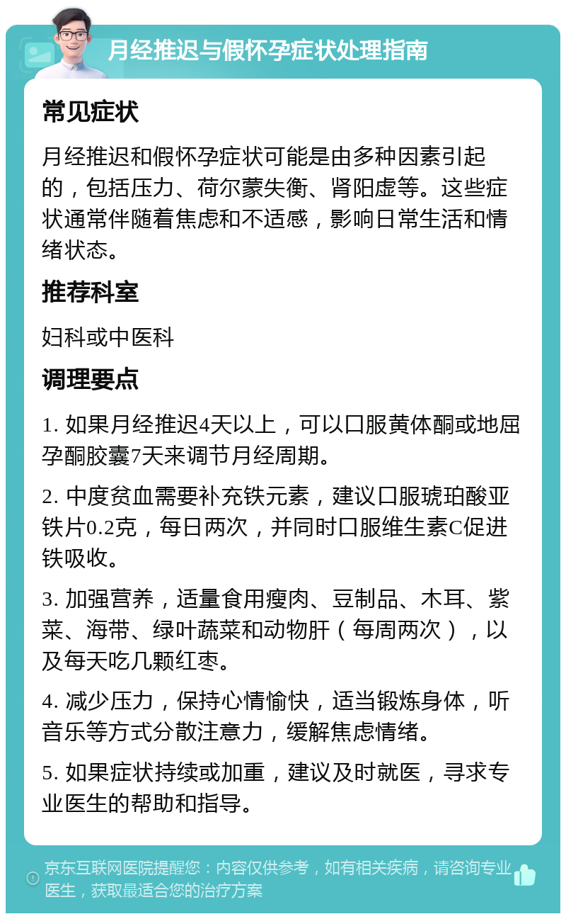 月经推迟与假怀孕症状处理指南 常见症状 月经推迟和假怀孕症状可能是由多种因素引起的，包括压力、荷尔蒙失衡、肾阳虚等。这些症状通常伴随着焦虑和不适感，影响日常生活和情绪状态。 推荐科室 妇科或中医科 调理要点 1. 如果月经推迟4天以上，可以口服黄体酮或地屈孕酮胶囊7天来调节月经周期。 2. 中度贫血需要补充铁元素，建议口服琥珀酸亚铁片0.2克，每日两次，并同时口服维生素C促进铁吸收。 3. 加强营养，适量食用瘦肉、豆制品、木耳、紫菜、海带、绿叶蔬菜和动物肝（每周两次），以及每天吃几颗红枣。 4. 减少压力，保持心情愉快，适当锻炼身体，听音乐等方式分散注意力，缓解焦虑情绪。 5. 如果症状持续或加重，建议及时就医，寻求专业医生的帮助和指导。