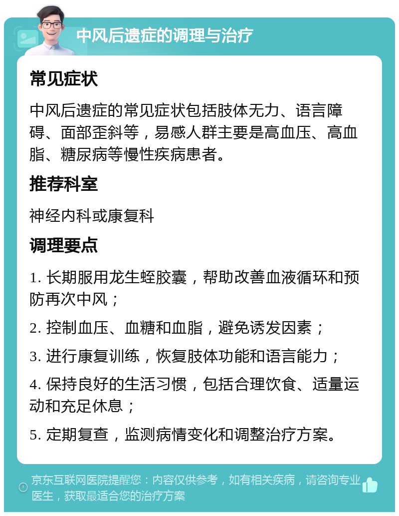 中风后遗症的调理与治疗 常见症状 中风后遗症的常见症状包括肢体无力、语言障碍、面部歪斜等，易感人群主要是高血压、高血脂、糖尿病等慢性疾病患者。 推荐科室 神经内科或康复科 调理要点 1. 长期服用龙生蛭胶囊，帮助改善血液循环和预防再次中风； 2. 控制血压、血糖和血脂，避免诱发因素； 3. 进行康复训练，恢复肢体功能和语言能力； 4. 保持良好的生活习惯，包括合理饮食、适量运动和充足休息； 5. 定期复查，监测病情变化和调整治疗方案。