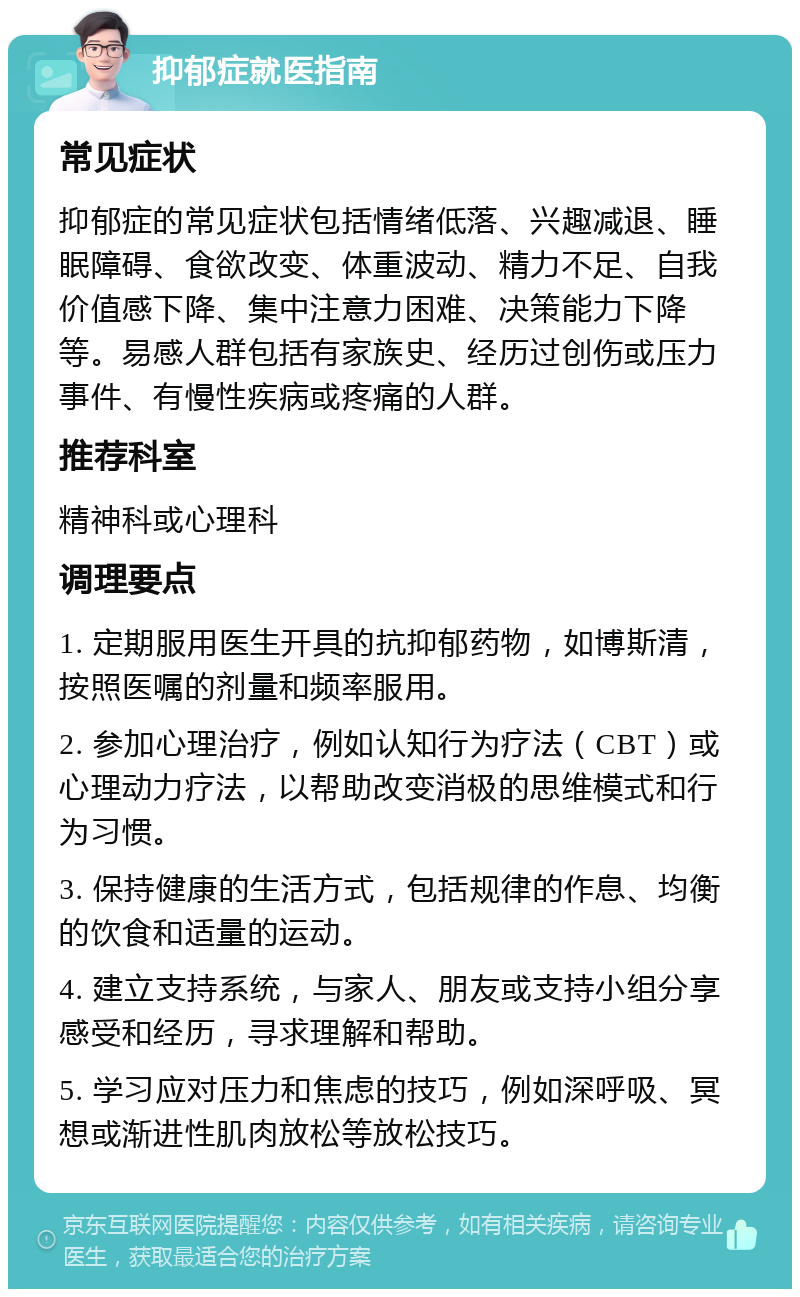 抑郁症就医指南 常见症状 抑郁症的常见症状包括情绪低落、兴趣减退、睡眠障碍、食欲改变、体重波动、精力不足、自我价值感下降、集中注意力困难、决策能力下降等。易感人群包括有家族史、经历过创伤或压力事件、有慢性疾病或疼痛的人群。 推荐科室 精神科或心理科 调理要点 1. 定期服用医生开具的抗抑郁药物，如博斯清，按照医嘱的剂量和频率服用。 2. 参加心理治疗，例如认知行为疗法（CBT）或心理动力疗法，以帮助改变消极的思维模式和行为习惯。 3. 保持健康的生活方式，包括规律的作息、均衡的饮食和适量的运动。 4. 建立支持系统，与家人、朋友或支持小组分享感受和经历，寻求理解和帮助。 5. 学习应对压力和焦虑的技巧，例如深呼吸、冥想或渐进性肌肉放松等放松技巧。