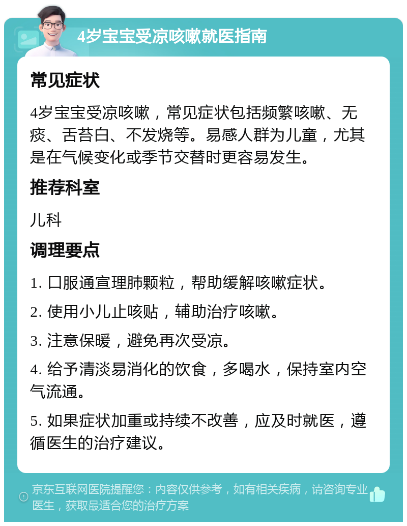 4岁宝宝受凉咳嗽就医指南 常见症状 4岁宝宝受凉咳嗽，常见症状包括频繁咳嗽、无痰、舌苔白、不发烧等。易感人群为儿童，尤其是在气候变化或季节交替时更容易发生。 推荐科室 儿科 调理要点 1. 口服通宣理肺颗粒，帮助缓解咳嗽症状。 2. 使用小儿止咳贴，辅助治疗咳嗽。 3. 注意保暖，避免再次受凉。 4. 给予清淡易消化的饮食，多喝水，保持室内空气流通。 5. 如果症状加重或持续不改善，应及时就医，遵循医生的治疗建议。