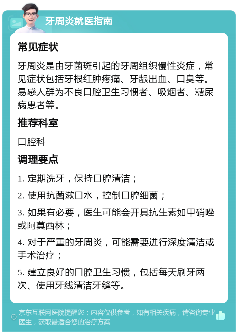 牙周炎就医指南 常见症状 牙周炎是由牙菌斑引起的牙周组织慢性炎症，常见症状包括牙根红肿疼痛、牙龈出血、口臭等。易感人群为不良口腔卫生习惯者、吸烟者、糖尿病患者等。 推荐科室 口腔科 调理要点 1. 定期洗牙，保持口腔清洁； 2. 使用抗菌漱口水，控制口腔细菌； 3. 如果有必要，医生可能会开具抗生素如甲硝唑或阿莫西林； 4. 对于严重的牙周炎，可能需要进行深度清洁或手术治疗； 5. 建立良好的口腔卫生习惯，包括每天刷牙两次、使用牙线清洁牙缝等。