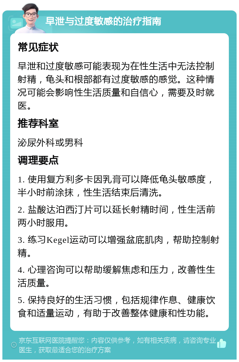 早泄与过度敏感的治疗指南 常见症状 早泄和过度敏感可能表现为在性生活中无法控制射精，龟头和根部都有过度敏感的感觉。这种情况可能会影响性生活质量和自信心，需要及时就医。 推荐科室 泌尿外科或男科 调理要点 1. 使用复方利多卡因乳膏可以降低龟头敏感度，半小时前涂抹，性生活结束后清洗。 2. 盐酸达泊西汀片可以延长射精时间，性生活前两小时服用。 3. 练习Kegel运动可以增强盆底肌肉，帮助控制射精。 4. 心理咨询可以帮助缓解焦虑和压力，改善性生活质量。 5. 保持良好的生活习惯，包括规律作息、健康饮食和适量运动，有助于改善整体健康和性功能。