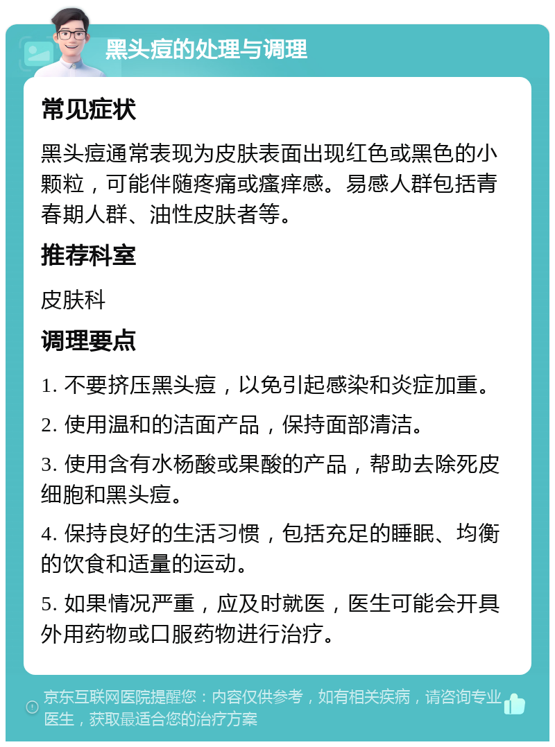 黑头痘的处理与调理 常见症状 黑头痘通常表现为皮肤表面出现红色或黑色的小颗粒，可能伴随疼痛或瘙痒感。易感人群包括青春期人群、油性皮肤者等。 推荐科室 皮肤科 调理要点 1. 不要挤压黑头痘，以免引起感染和炎症加重。 2. 使用温和的洁面产品，保持面部清洁。 3. 使用含有水杨酸或果酸的产品，帮助去除死皮细胞和黑头痘。 4. 保持良好的生活习惯，包括充足的睡眠、均衡的饮食和适量的运动。 5. 如果情况严重，应及时就医，医生可能会开具外用药物或口服药物进行治疗。