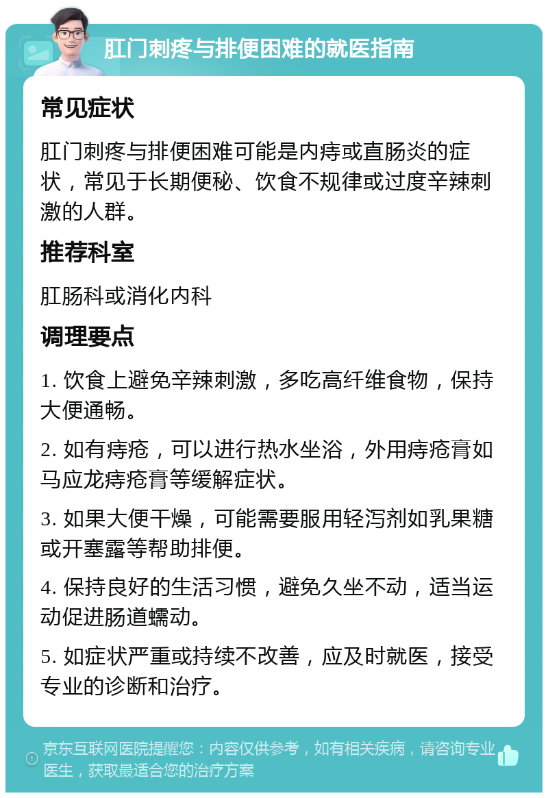 肛门刺疼与排便困难的就医指南 常见症状 肛门刺疼与排便困难可能是内痔或直肠炎的症状，常见于长期便秘、饮食不规律或过度辛辣刺激的人群。 推荐科室 肛肠科或消化内科 调理要点 1. 饮食上避免辛辣刺激，多吃高纤维食物，保持大便通畅。 2. 如有痔疮，可以进行热水坐浴，外用痔疮膏如马应龙痔疮膏等缓解症状。 3. 如果大便干燥，可能需要服用轻泻剂如乳果糖或开塞露等帮助排便。 4. 保持良好的生活习惯，避免久坐不动，适当运动促进肠道蠕动。 5. 如症状严重或持续不改善，应及时就医，接受专业的诊断和治疗。