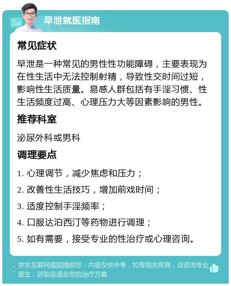 早泄就医指南 常见症状 早泄是一种常见的男性性功能障碍，主要表现为在性生活中无法控制射精，导致性交时间过短，影响性生活质量。易感人群包括有手淫习惯、性生活频度过高、心理压力大等因素影响的男性。 推荐科室 泌尿外科或男科 调理要点 1. 心理调节，减少焦虑和压力； 2. 改善性生活技巧，增加前戏时间； 3. 适度控制手淫频率； 4. 口服达泊西汀等药物进行调理； 5. 如有需要，接受专业的性治疗或心理咨询。