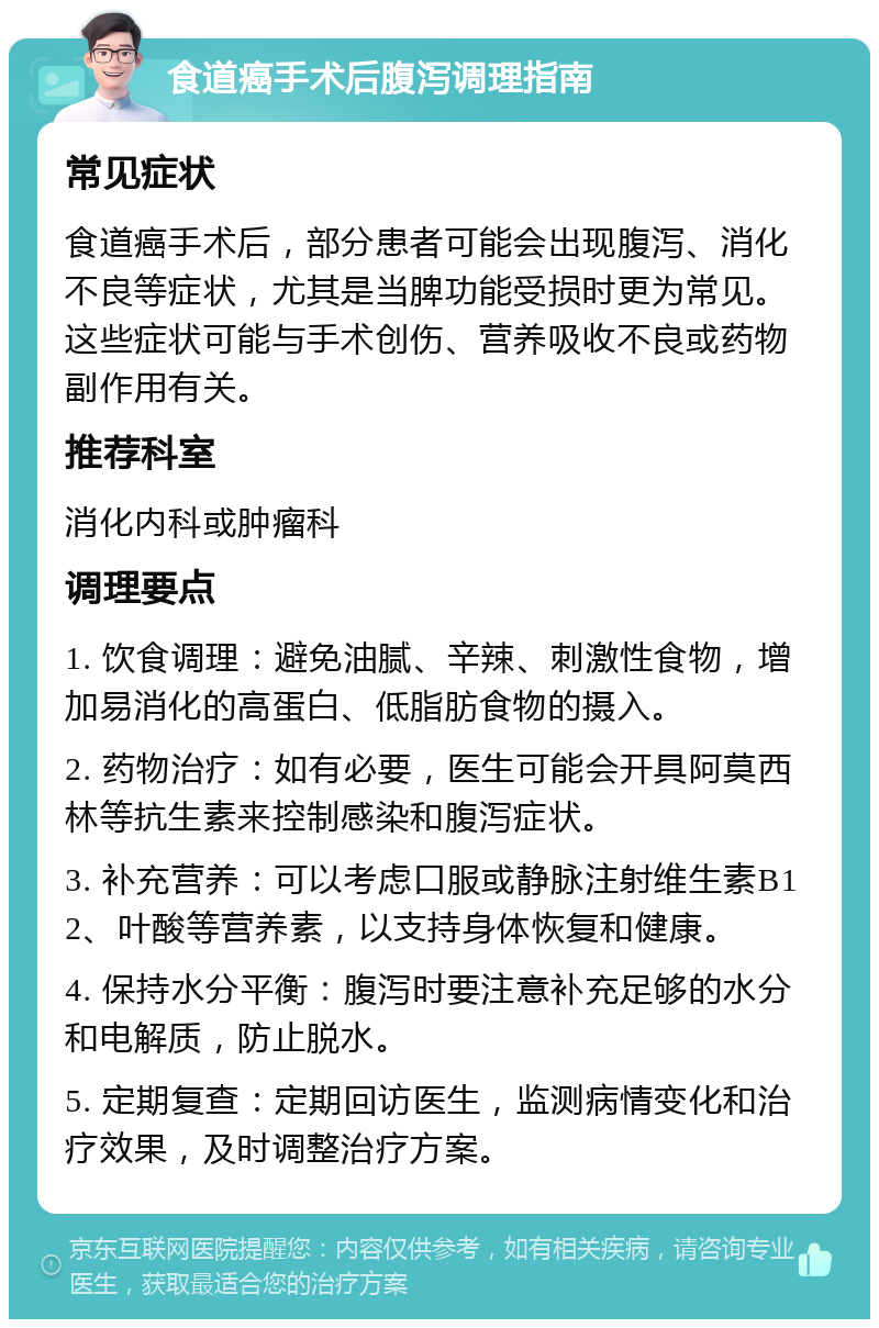 食道癌手术后腹泻调理指南 常见症状 食道癌手术后，部分患者可能会出现腹泻、消化不良等症状，尤其是当脾功能受损时更为常见。这些症状可能与手术创伤、营养吸收不良或药物副作用有关。 推荐科室 消化内科或肿瘤科 调理要点 1. 饮食调理：避免油腻、辛辣、刺激性食物，增加易消化的高蛋白、低脂肪食物的摄入。 2. 药物治疗：如有必要，医生可能会开具阿莫西林等抗生素来控制感染和腹泻症状。 3. 补充营养：可以考虑口服或静脉注射维生素B12、叶酸等营养素，以支持身体恢复和健康。 4. 保持水分平衡：腹泻时要注意补充足够的水分和电解质，防止脱水。 5. 定期复查：定期回访医生，监测病情变化和治疗效果，及时调整治疗方案。