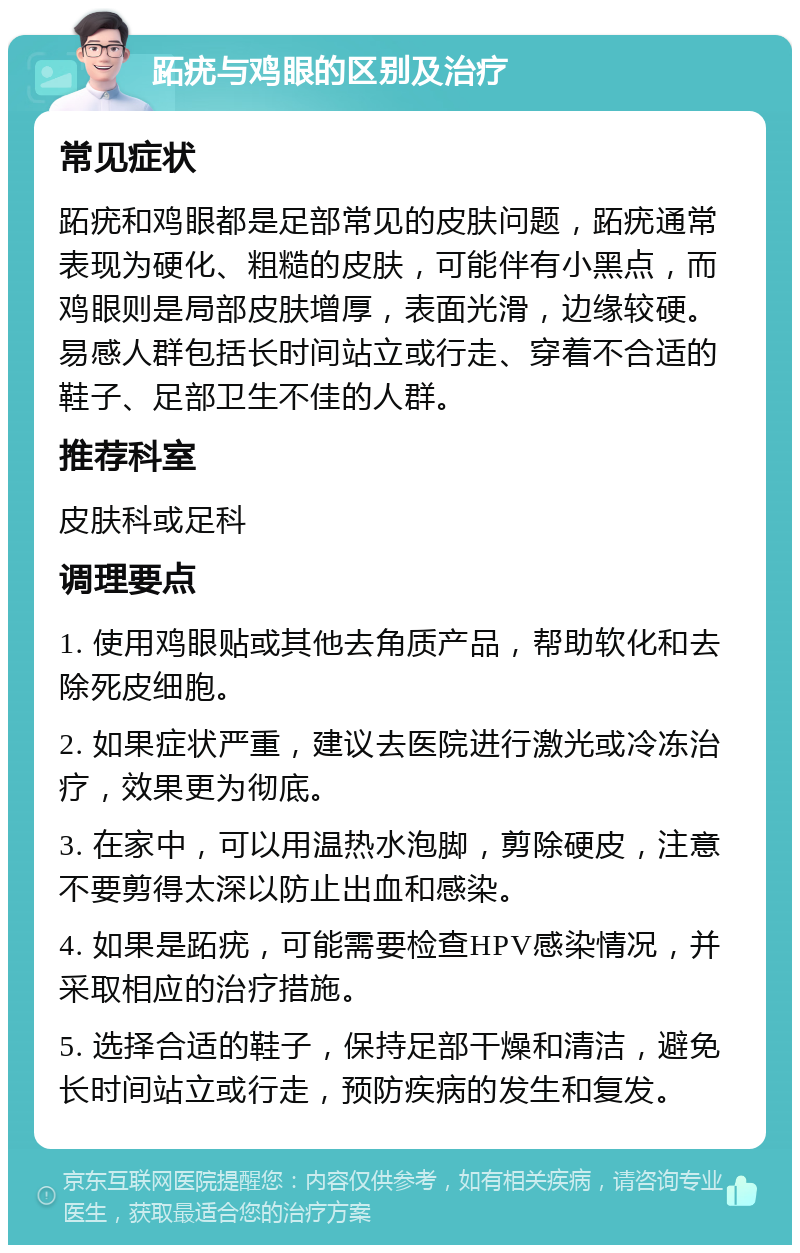 跖疣与鸡眼的区别及治疗 常见症状 跖疣和鸡眼都是足部常见的皮肤问题，跖疣通常表现为硬化、粗糙的皮肤，可能伴有小黑点，而鸡眼则是局部皮肤增厚，表面光滑，边缘较硬。易感人群包括长时间站立或行走、穿着不合适的鞋子、足部卫生不佳的人群。 推荐科室 皮肤科或足科 调理要点 1. 使用鸡眼贴或其他去角质产品，帮助软化和去除死皮细胞。 2. 如果症状严重，建议去医院进行激光或冷冻治疗，效果更为彻底。 3. 在家中，可以用温热水泡脚，剪除硬皮，注意不要剪得太深以防止出血和感染。 4. 如果是跖疣，可能需要检查HPV感染情况，并采取相应的治疗措施。 5. 选择合适的鞋子，保持足部干燥和清洁，避免长时间站立或行走，预防疾病的发生和复发。