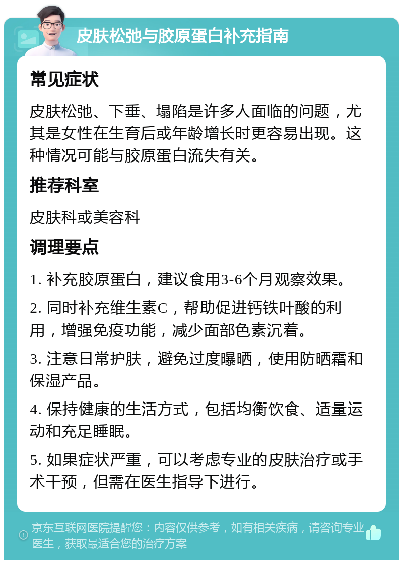 皮肤松弛与胶原蛋白补充指南 常见症状 皮肤松弛、下垂、塌陷是许多人面临的问题，尤其是女性在生育后或年龄增长时更容易出现。这种情况可能与胶原蛋白流失有关。 推荐科室 皮肤科或美容科 调理要点 1. 补充胶原蛋白，建议食用3-6个月观察效果。 2. 同时补充维生素C，帮助促进钙铁叶酸的利用，增强免疫功能，减少面部色素沉着。 3. 注意日常护肤，避免过度曝晒，使用防晒霜和保湿产品。 4. 保持健康的生活方式，包括均衡饮食、适量运动和充足睡眠。 5. 如果症状严重，可以考虑专业的皮肤治疗或手术干预，但需在医生指导下进行。