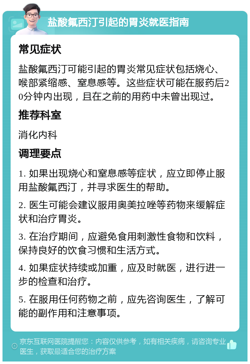 盐酸氟西汀引起的胃炎就医指南 常见症状 盐酸氟西汀可能引起的胃炎常见症状包括烧心、喉部紧缩感、窒息感等。这些症状可能在服药后20分钟内出现，且在之前的用药中未曾出现过。 推荐科室 消化内科 调理要点 1. 如果出现烧心和窒息感等症状，应立即停止服用盐酸氟西汀，并寻求医生的帮助。 2. 医生可能会建议服用奥美拉唑等药物来缓解症状和治疗胃炎。 3. 在治疗期间，应避免食用刺激性食物和饮料，保持良好的饮食习惯和生活方式。 4. 如果症状持续或加重，应及时就医，进行进一步的检查和治疗。 5. 在服用任何药物之前，应先咨询医生，了解可能的副作用和注意事项。