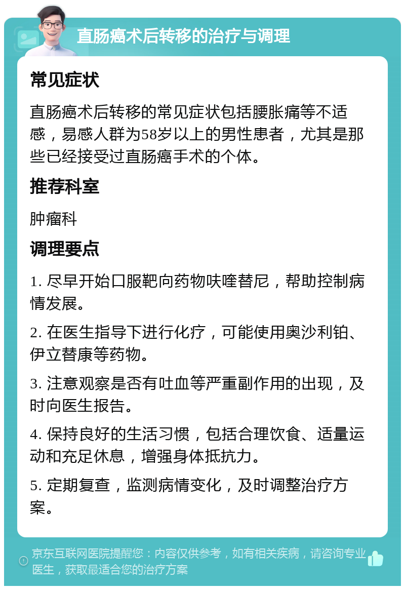 直肠癌术后转移的治疗与调理 常见症状 直肠癌术后转移的常见症状包括腰胀痛等不适感，易感人群为58岁以上的男性患者，尤其是那些已经接受过直肠癌手术的个体。 推荐科室 肿瘤科 调理要点 1. 尽早开始口服靶向药物呋喹替尼，帮助控制病情发展。 2. 在医生指导下进行化疗，可能使用奥沙利铂、伊立替康等药物。 3. 注意观察是否有吐血等严重副作用的出现，及时向医生报告。 4. 保持良好的生活习惯，包括合理饮食、适量运动和充足休息，增强身体抵抗力。 5. 定期复查，监测病情变化，及时调整治疗方案。