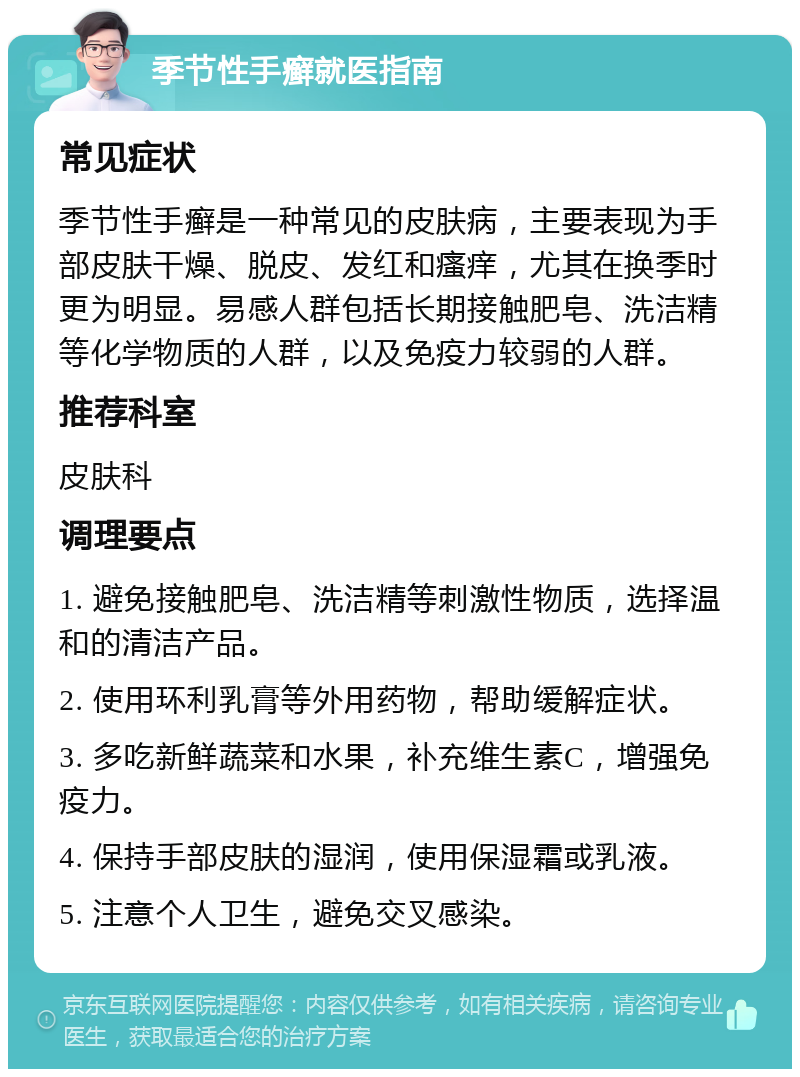 季节性手癣就医指南 常见症状 季节性手癣是一种常见的皮肤病，主要表现为手部皮肤干燥、脱皮、发红和瘙痒，尤其在换季时更为明显。易感人群包括长期接触肥皂、洗洁精等化学物质的人群，以及免疫力较弱的人群。 推荐科室 皮肤科 调理要点 1. 避免接触肥皂、洗洁精等刺激性物质，选择温和的清洁产品。 2. 使用环利乳膏等外用药物，帮助缓解症状。 3. 多吃新鲜蔬菜和水果，补充维生素C，增强免疫力。 4. 保持手部皮肤的湿润，使用保湿霜或乳液。 5. 注意个人卫生，避免交叉感染。