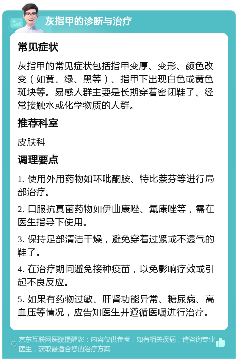 灰指甲的诊断与治疗 常见症状 灰指甲的常见症状包括指甲变厚、变形、颜色改变（如黄、绿、黑等）、指甲下出现白色或黄色斑块等。易感人群主要是长期穿着密闭鞋子、经常接触水或化学物质的人群。 推荐科室 皮肤科 调理要点 1. 使用外用药物如环吡酮胺、特比萘芬等进行局部治疗。 2. 口服抗真菌药物如伊曲康唑、氟康唑等，需在医生指导下使用。 3. 保持足部清洁干燥，避免穿着过紧或不透气的鞋子。 4. 在治疗期间避免接种疫苗，以免影响疗效或引起不良反应。 5. 如果有药物过敏、肝肾功能异常、糖尿病、高血压等情况，应告知医生并遵循医嘱进行治疗。