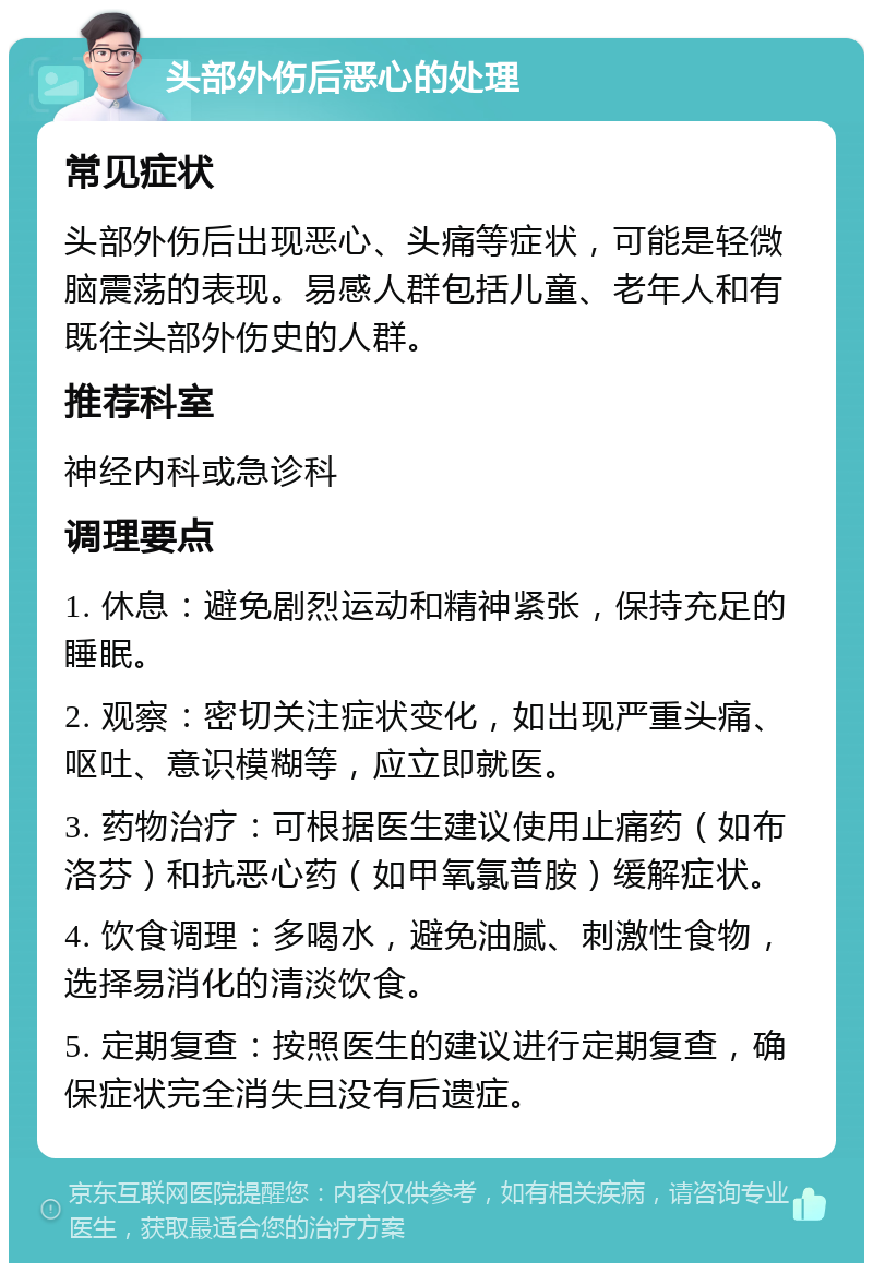 头部外伤后恶心的处理 常见症状 头部外伤后出现恶心、头痛等症状，可能是轻微脑震荡的表现。易感人群包括儿童、老年人和有既往头部外伤史的人群。 推荐科室 神经内科或急诊科 调理要点 1. 休息：避免剧烈运动和精神紧张，保持充足的睡眠。 2. 观察：密切关注症状变化，如出现严重头痛、呕吐、意识模糊等，应立即就医。 3. 药物治疗：可根据医生建议使用止痛药（如布洛芬）和抗恶心药（如甲氧氯普胺）缓解症状。 4. 饮食调理：多喝水，避免油腻、刺激性食物，选择易消化的清淡饮食。 5. 定期复查：按照医生的建议进行定期复查，确保症状完全消失且没有后遗症。